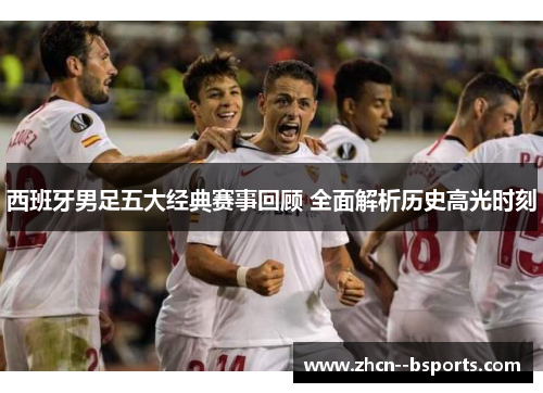 西班牙男足五大经典赛事回顾 全面解析历史高光时刻