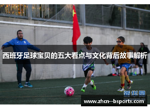 西班牙足球宝贝的五大看点与文化背后故事解析