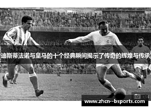 迪斯蒂法诺与皇马的十个经典瞬间揭示了传奇的辉煌与传承