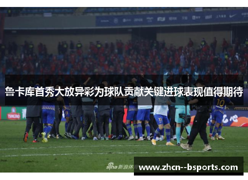 鲁卡库首秀大放异彩为球队贡献关键进球表现值得期待