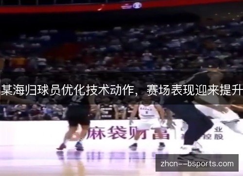 某海归球员优化技术动作,赛场表现迎来提升 某海归球员优化技术动作,赛场表现迎来提升