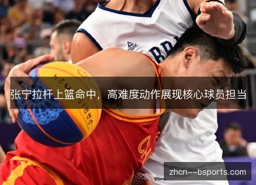 张宁拉杆上篮命中,高难度动作展现核心球员担当 张宁拉杆上篮命中,高难度动作展现核心球员担当